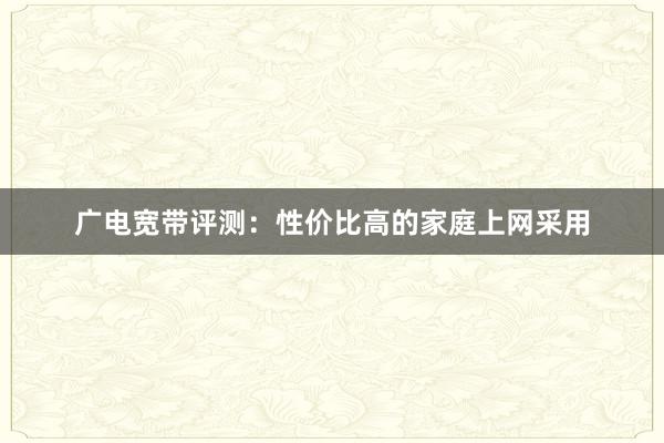 广电宽带评测：性价比高的家庭上网采用