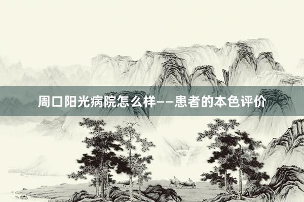 周口阳光病院怎么样——患者的本色评价